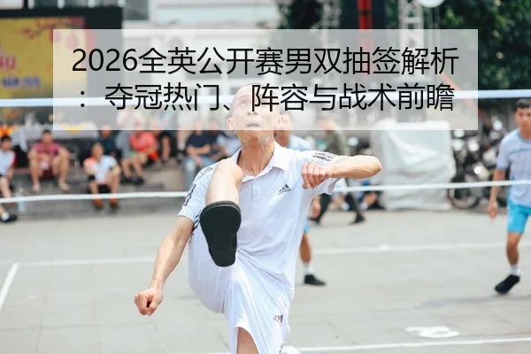 2026全英公开赛男双抽签解析：夺冠热门、阵容与战术前瞻